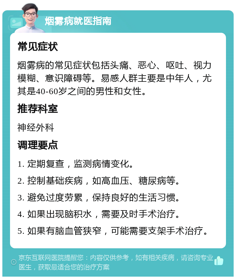 烟雾病就医指南 常见症状 烟雾病的常见症状包括头痛、恶心、呕吐、视力模糊、意识障碍等。易感人群主要是中年人，尤其是40-60岁之间的男性和女性。 推荐科室 神经外科 调理要点 1. 定期复查，监测病情变化。 2. 控制基础疾病，如高血压、糖尿病等。 3. 避免过度劳累，保持良好的生活习惯。 4. 如果出现脑积水，需要及时手术治疗。 5. 如果有脑血管狭窄，可能需要支架手术治疗。