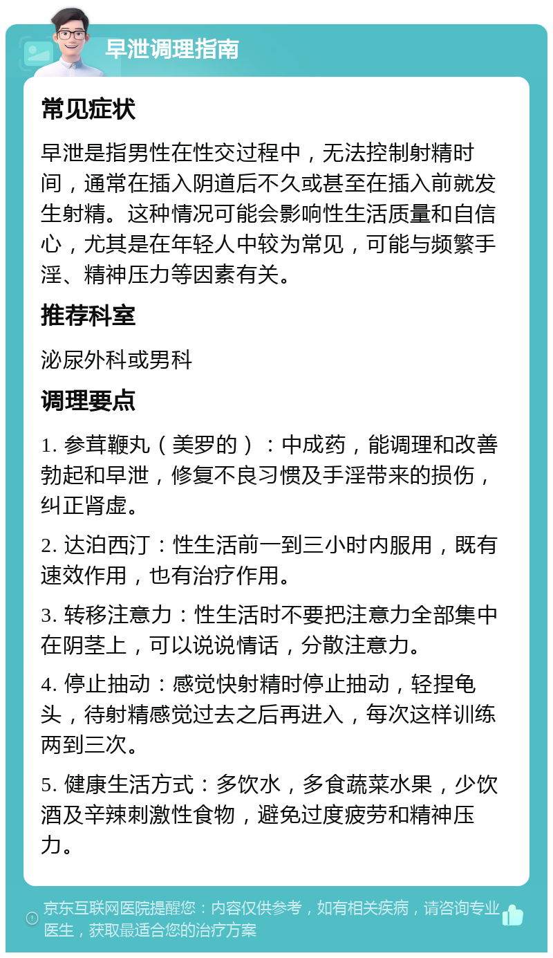 早泄调理指南 常见症状 早泄是指男性在性交过程中，无法控制射精时间，通常在插入阴道后不久或甚至在插入前就发生射精。这种情况可能会影响性生活质量和自信心，尤其是在年轻人中较为常见，可能与频繁手淫、精神压力等因素有关。 推荐科室 泌尿外科或男科 调理要点 1. 参茸鞭丸（美罗的）：中成药，能调理和改善勃起和早泄，修复不良习惯及手淫带来的损伤，纠正肾虚。 2. 达泊西汀：性生活前一到三小时内服用，既有速效作用，也有治疗作用。 3. 转移注意力：性生活时不要把注意力全部集中在阴茎上，可以说说情话，分散注意力。 4. 停止抽动：感觉快射精时停止抽动，轻捏龟头，待射精感觉过去之后再进入，每次这样训练两到三次。 5. 健康生活方式：多饮水，多食蔬菜水果，少饮酒及辛辣刺激性食物，避免过度疲劳和精神压力。