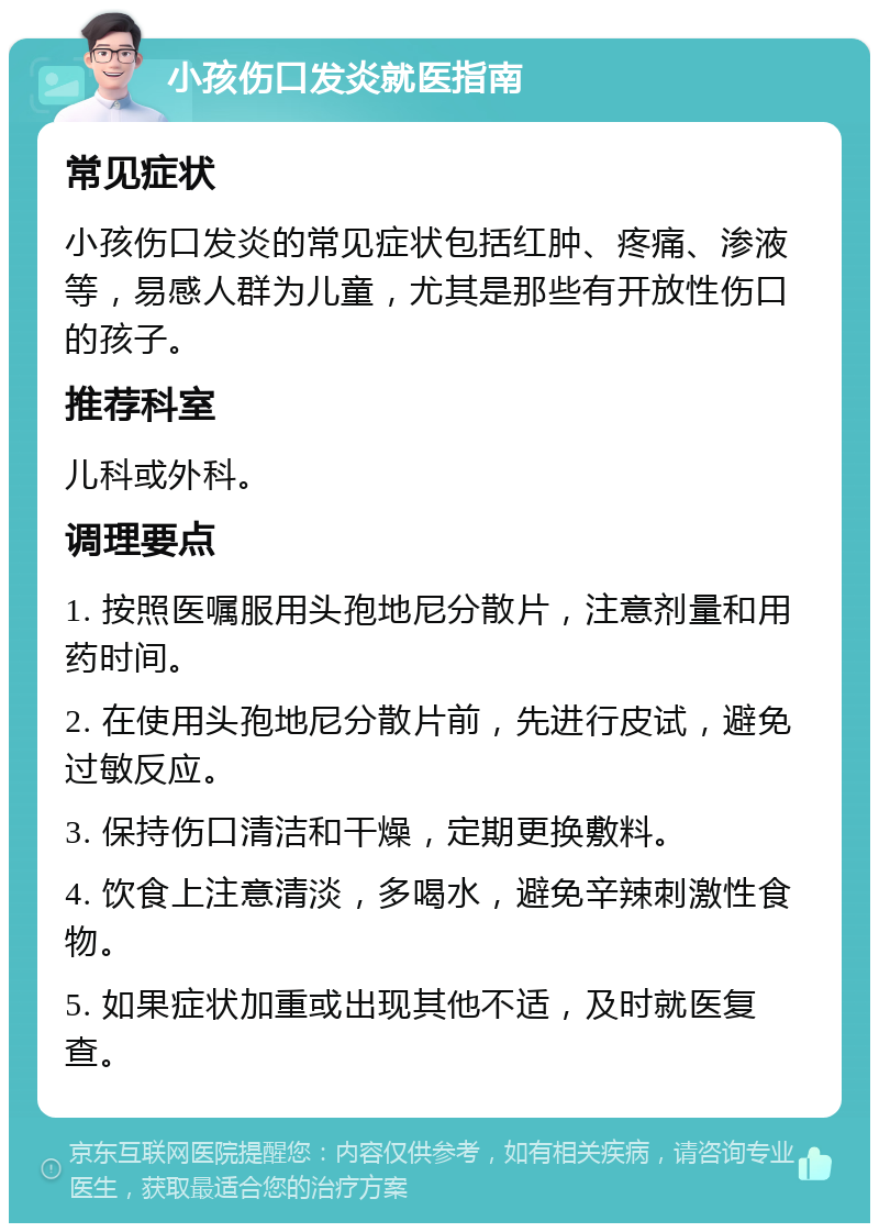 小孩伤口发炎就医指南 常见症状 小孩伤口发炎的常见症状包括红肿、疼痛、渗液等，易感人群为儿童，尤其是那些有开放性伤口的孩子。 推荐科室 儿科或外科。 调理要点 1. 按照医嘱服用头孢地尼分散片，注意剂量和用药时间。 2. 在使用头孢地尼分散片前，先进行皮试，避免过敏反应。 3. 保持伤口清洁和干燥，定期更换敷料。 4. 饮食上注意清淡，多喝水，避免辛辣刺激性食物。 5. 如果症状加重或出现其他不适，及时就医复查。