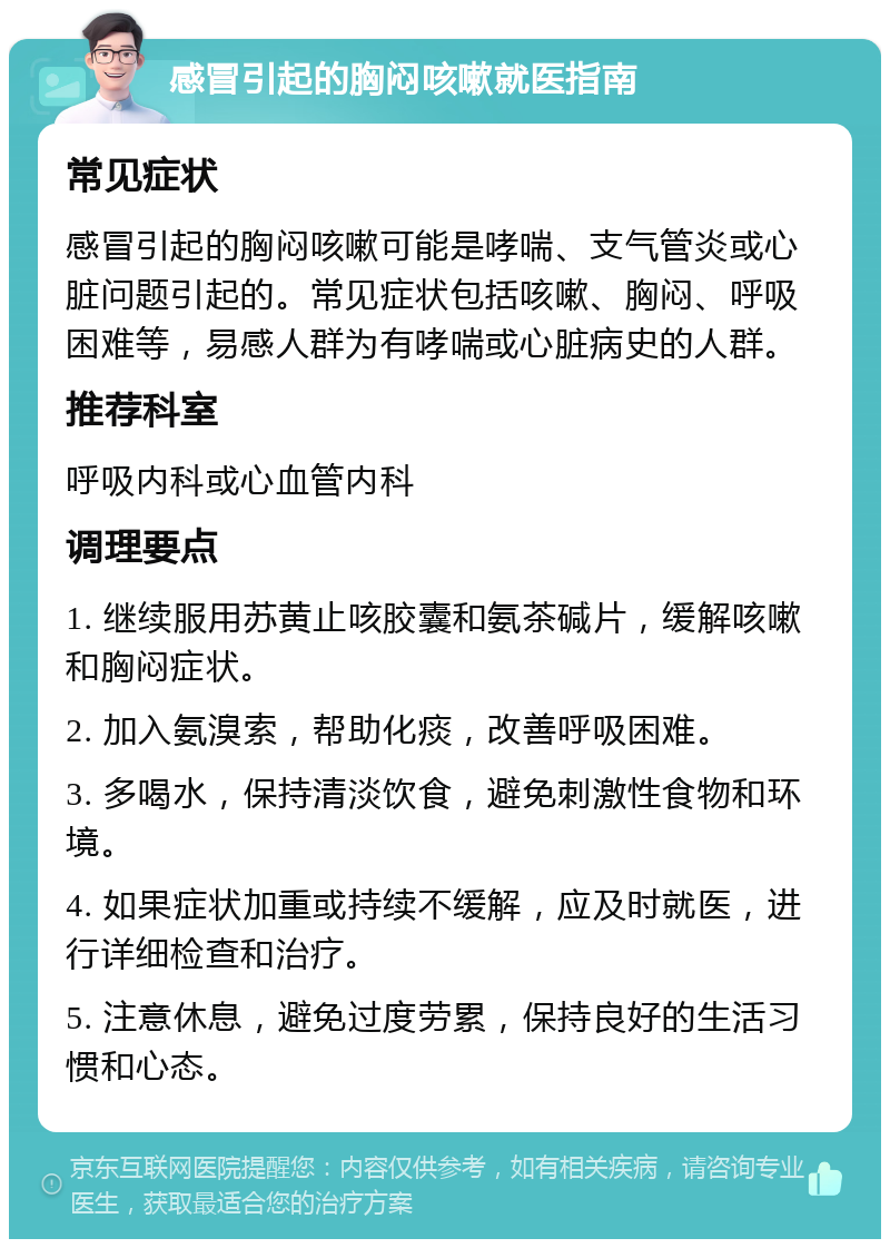 感冒引起的胸闷咳嗽就医指南 常见症状 感冒引起的胸闷咳嗽可能是哮喘、支气管炎或心脏问题引起的。常见症状包括咳嗽、胸闷、呼吸困难等，易感人群为有哮喘或心脏病史的人群。 推荐科室 呼吸内科或心血管内科 调理要点 1. 继续服用苏黄止咳胶囊和氨茶碱片，缓解咳嗽和胸闷症状。 2. 加入氨溴索，帮助化痰，改善呼吸困难。 3. 多喝水，保持清淡饮食，避免刺激性食物和环境。 4. 如果症状加重或持续不缓解，应及时就医，进行详细检查和治疗。 5. 注意休息，避免过度劳累，保持良好的生活习惯和心态。