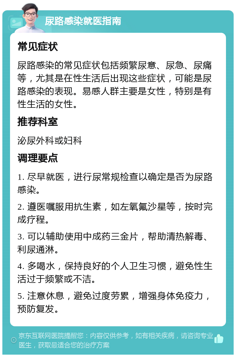 尿路感染就医指南 常见症状 尿路感染的常见症状包括频繁尿意、尿急、尿痛等，尤其是在性生活后出现这些症状，可能是尿路感染的表现。易感人群主要是女性，特别是有性生活的女性。 推荐科室 泌尿外科或妇科 调理要点 1. 尽早就医，进行尿常规检查以确定是否为尿路感染。 2. 遵医嘱服用抗生素，如左氧氟沙星等，按时完成疗程。 3. 可以辅助使用中成药三金片，帮助清热解毒、利尿通淋。 4. 多喝水，保持良好的个人卫生习惯，避免性生活过于频繁或不洁。 5. 注意休息，避免过度劳累，增强身体免疫力，预防复发。