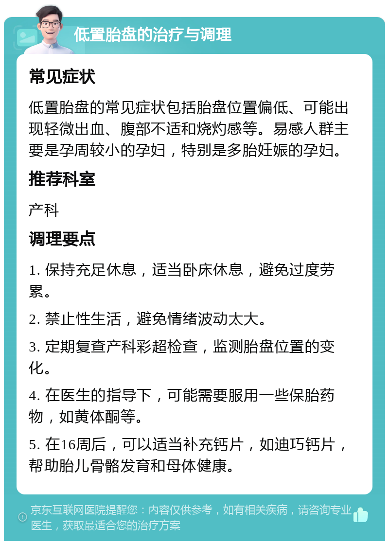 低置胎盘的治疗与调理 常见症状 低置胎盘的常见症状包括胎盘位置偏低、可能出现轻微出血、腹部不适和烧灼感等。易感人群主要是孕周较小的孕妇，特别是多胎妊娠的孕妇。 推荐科室 产科 调理要点 1. 保持充足休息，适当卧床休息，避免过度劳累。 2. 禁止性生活，避免情绪波动太大。 3. 定期复查产科彩超检查，监测胎盘位置的变化。 4. 在医生的指导下，可能需要服用一些保胎药物，如黄体酮等。 5. 在16周后，可以适当补充钙片，如迪巧钙片，帮助胎儿骨骼发育和母体健康。