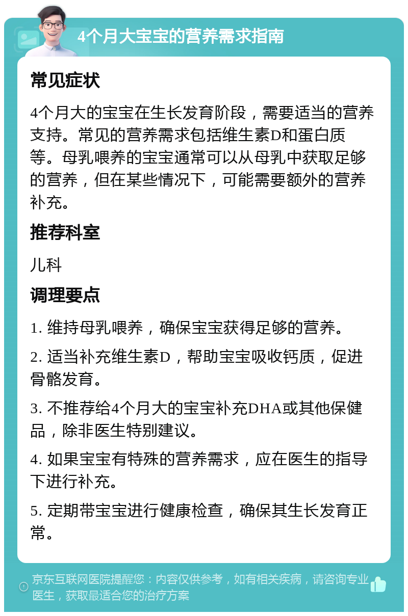 4个月大宝宝的营养需求指南 常见症状 4个月大的宝宝在生长发育阶段，需要适当的营养支持。常见的营养需求包括维生素D和蛋白质等。母乳喂养的宝宝通常可以从母乳中获取足够的营养，但在某些情况下，可能需要额外的营养补充。 推荐科室 儿科 调理要点 1. 维持母乳喂养，确保宝宝获得足够的营养。 2. 适当补充维生素D，帮助宝宝吸收钙质，促进骨骼发育。 3. 不推荐给4个月大的宝宝补充DHA或其他保健品，除非医生特别建议。 4. 如果宝宝有特殊的营养需求，应在医生的指导下进行补充。 5. 定期带宝宝进行健康检查，确保其生长发育正常。