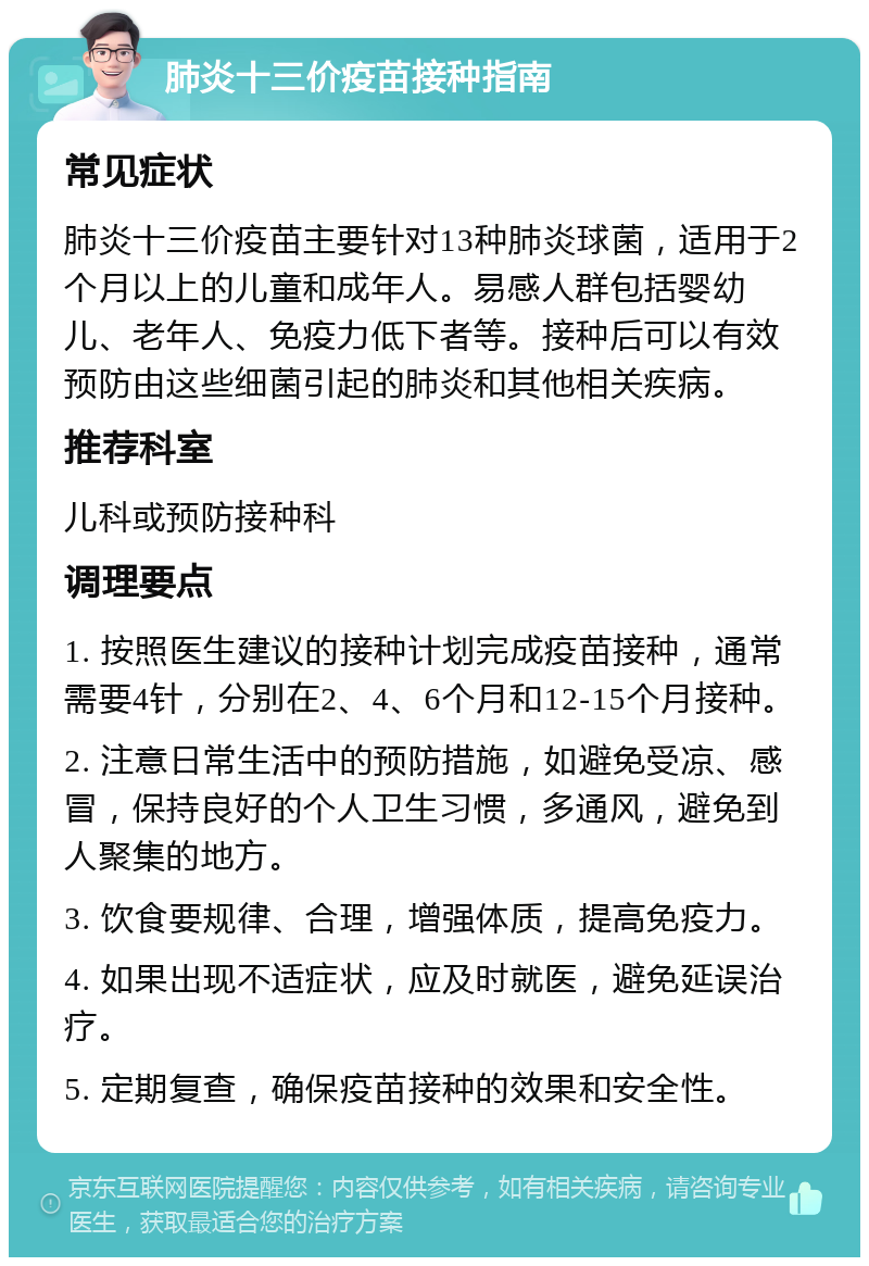 肺炎十三价疫苗接种指南 常见症状 肺炎十三价疫苗主要针对13种肺炎球菌，适用于2个月以上的儿童和成年人。易感人群包括婴幼儿、老年人、免疫力低下者等。接种后可以有效预防由这些细菌引起的肺炎和其他相关疾病。 推荐科室 儿科或预防接种科 调理要点 1. 按照医生建议的接种计划完成疫苗接种，通常需要4针，分别在2、4、6个月和12-15个月接种。 2. 注意日常生活中的预防措施，如避免受凉、感冒，保持良好的个人卫生习惯，多通风，避免到人聚集的地方。 3. 饮食要规律、合理，增强体质，提高免疫力。 4. 如果出现不适症状，应及时就医，避免延误治疗。 5. 定期复查，确保疫苗接种的效果和安全性。