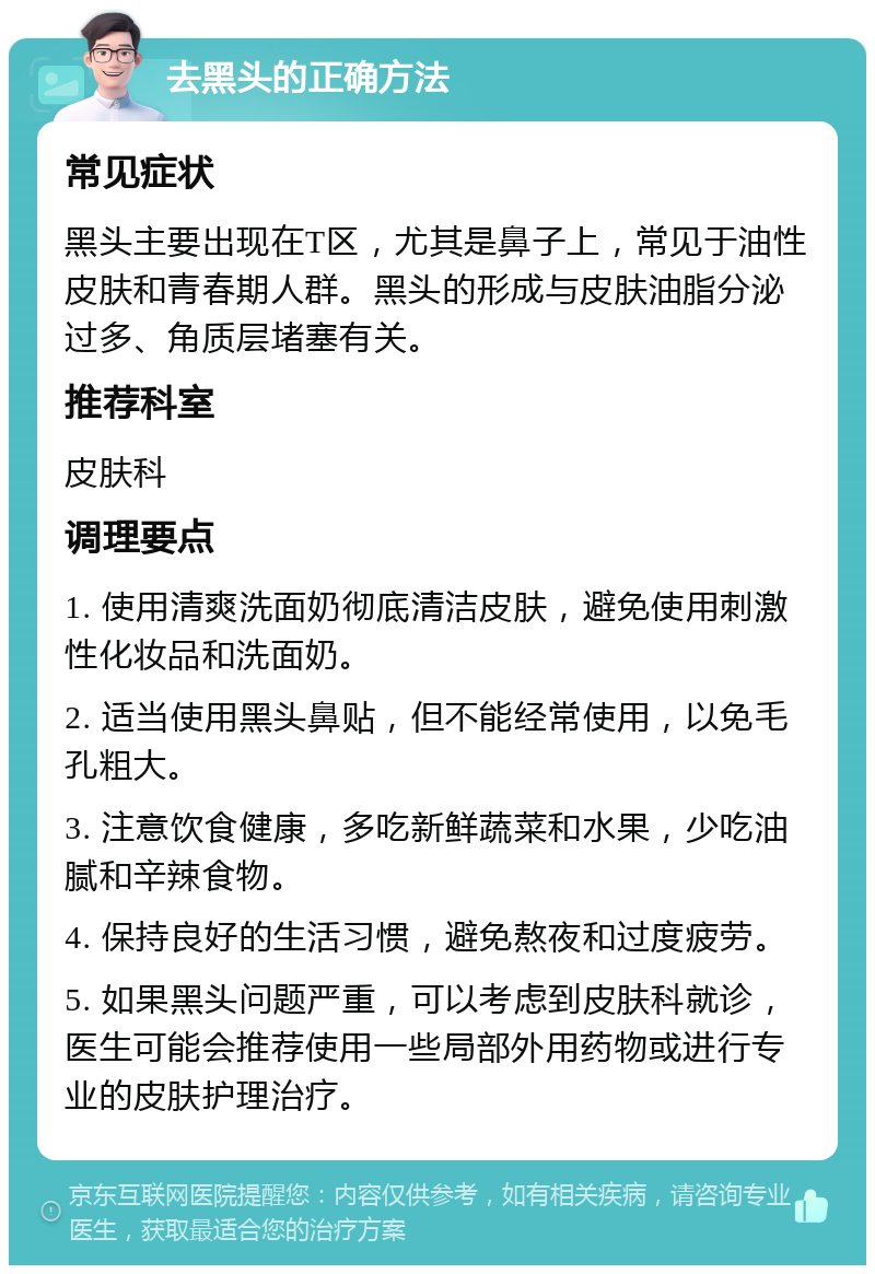 去黑头的正确方法 常见症状 黑头主要出现在T区，尤其是鼻子上，常见于油性皮肤和青春期人群。黑头的形成与皮肤油脂分泌过多、角质层堵塞有关。 推荐科室 皮肤科 调理要点 1. 使用清爽洗面奶彻底清洁皮肤，避免使用刺激性化妆品和洗面奶。 2. 适当使用黑头鼻贴，但不能经常使用，以免毛孔粗大。 3. 注意饮食健康，多吃新鲜蔬菜和水果，少吃油腻和辛辣食物。 4. 保持良好的生活习惯，避免熬夜和过度疲劳。 5. 如果黑头问题严重，可以考虑到皮肤科就诊，医生可能会推荐使用一些局部外用药物或进行专业的皮肤护理治疗。