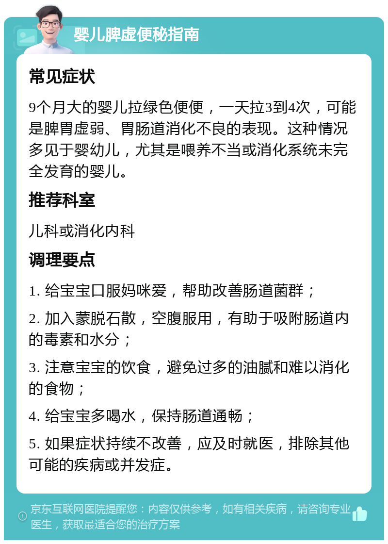 婴儿脾虚便秘指南 常见症状 9个月大的婴儿拉绿色便便，一天拉3到4次，可能是脾胃虚弱、胃肠道消化不良的表现。这种情况多见于婴幼儿，尤其是喂养不当或消化系统未完全发育的婴儿。 推荐科室 儿科或消化内科 调理要点 1. 给宝宝口服妈咪爱，帮助改善肠道菌群； 2. 加入蒙脱石散，空腹服用，有助于吸附肠道内的毒素和水分； 3. 注意宝宝的饮食，避免过多的油腻和难以消化的食物； 4. 给宝宝多喝水，保持肠道通畅； 5. 如果症状持续不改善，应及时就医，排除其他可能的疾病或并发症。