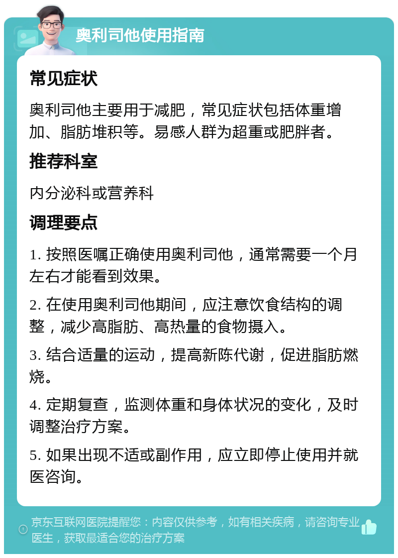 奥利司他使用指南 常见症状 奥利司他主要用于减肥，常见症状包括体重增加、脂肪堆积等。易感人群为超重或肥胖者。 推荐科室 内分泌科或营养科 调理要点 1. 按照医嘱正确使用奥利司他，通常需要一个月左右才能看到效果。 2. 在使用奥利司他期间，应注意饮食结构的调整，减少高脂肪、高热量的食物摄入。 3. 结合适量的运动，提高新陈代谢，促进脂肪燃烧。 4. 定期复查，监测体重和身体状况的变化，及时调整治疗方案。 5. 如果出现不适或副作用，应立即停止使用并就医咨询。