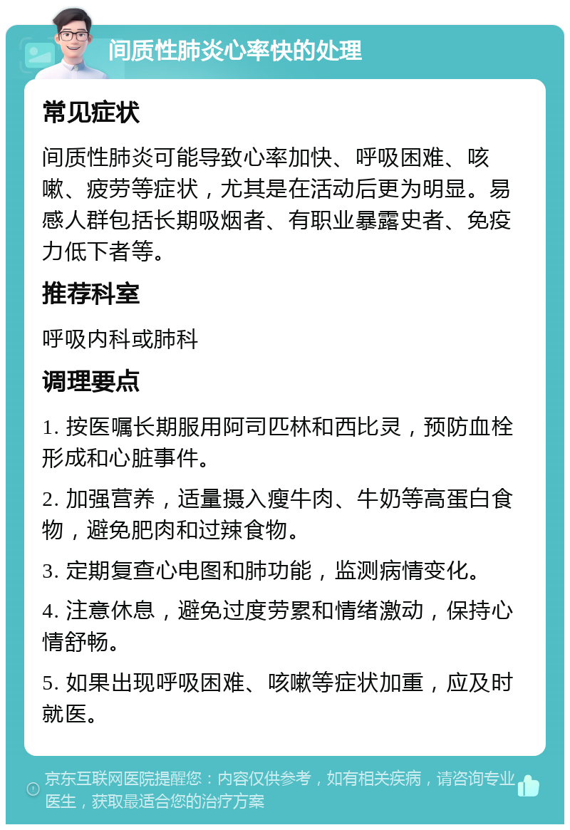 间质性肺炎心率快的处理 常见症状 间质性肺炎可能导致心率加快、呼吸困难、咳嗽、疲劳等症状，尤其是在活动后更为明显。易感人群包括长期吸烟者、有职业暴露史者、免疫力低下者等。 推荐科室 呼吸内科或肺科 调理要点 1. 按医嘱长期服用阿司匹林和西比灵，预防血栓形成和心脏事件。 2. 加强营养，适量摄入瘦牛肉、牛奶等高蛋白食物，避免肥肉和过辣食物。 3. 定期复查心电图和肺功能，监测病情变化。 4. 注意休息，避免过度劳累和情绪激动，保持心情舒畅。 5. 如果出现呼吸困难、咳嗽等症状加重，应及时就医。