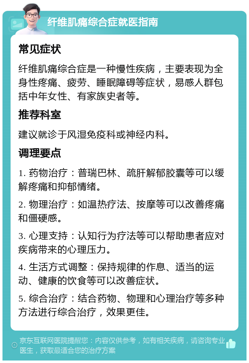 纤维肌痛综合症就医指南 常见症状 纤维肌痛综合症是一种慢性疾病，主要表现为全身性疼痛、疲劳、睡眠障碍等症状，易感人群包括中年女性、有家族史者等。 推荐科室 建议就诊于风湿免疫科或神经内科。 调理要点 1. 药物治疗：普瑞巴林、疏肝解郁胶囊等可以缓解疼痛和抑郁情绪。 2. 物理治疗：如温热疗法、按摩等可以改善疼痛和僵硬感。 3. 心理支持：认知行为疗法等可以帮助患者应对疾病带来的心理压力。 4. 生活方式调整：保持规律的作息、适当的运动、健康的饮食等可以改善症状。 5. 综合治疗：结合药物、物理和心理治疗等多种方法进行综合治疗，效果更佳。