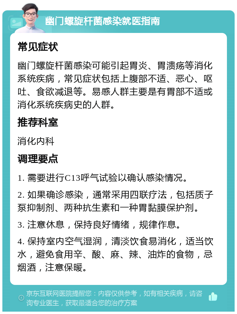 幽门螺旋杆菌感染就医指南 常见症状 幽门螺旋杆菌感染可能引起胃炎、胃溃疡等消化系统疾病，常见症状包括上腹部不适、恶心、呕吐、食欲减退等。易感人群主要是有胃部不适或消化系统疾病史的人群。 推荐科室 消化内科 调理要点 1. 需要进行C13呼气试验以确认感染情况。 2. 如果确诊感染，通常采用四联疗法，包括质子泵抑制剂、两种抗生素和一种胃黏膜保护剂。 3. 注意休息，保持良好情绪，规律作息。 4. 保持室内空气湿润，清淡饮食易消化，适当饮水，避免食用辛、酸、麻、辣、油炸的食物，忌烟酒，注意保暖。