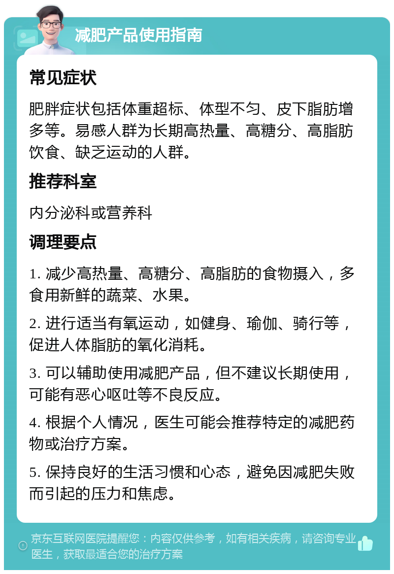 减肥产品使用指南 常见症状 肥胖症状包括体重超标、体型不匀、皮下脂肪增多等。易感人群为长期高热量、高糖分、高脂肪饮食、缺乏运动的人群。 推荐科室 内分泌科或营养科 调理要点 1. 减少高热量、高糖分、高脂肪的食物摄入，多食用新鲜的蔬菜、水果。 2. 进行适当有氧运动，如健身、瑜伽、骑行等，促进人体脂肪的氧化消耗。 3. 可以辅助使用减肥产品，但不建议长期使用，可能有恶心呕吐等不良反应。 4. 根据个人情况，医生可能会推荐特定的减肥药物或治疗方案。 5. 保持良好的生活习惯和心态，避免因减肥失败而引起的压力和焦虑。