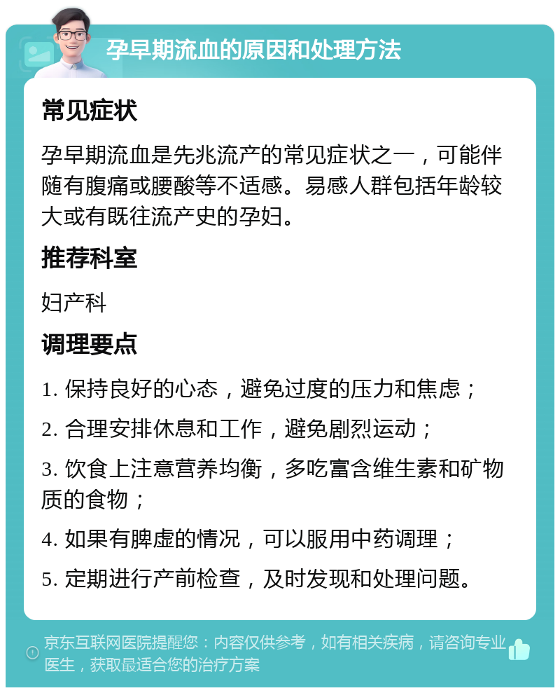 孕早期流血的原因和处理方法 常见症状 孕早期流血是先兆流产的常见症状之一，可能伴随有腹痛或腰酸等不适感。易感人群包括年龄较大或有既往流产史的孕妇。 推荐科室 妇产科 调理要点 1. 保持良好的心态，避免过度的压力和焦虑； 2. 合理安排休息和工作，避免剧烈运动； 3. 饮食上注意营养均衡，多吃富含维生素和矿物质的食物； 4. 如果有脾虚的情况，可以服用中药调理； 5. 定期进行产前检查，及时发现和处理问题。