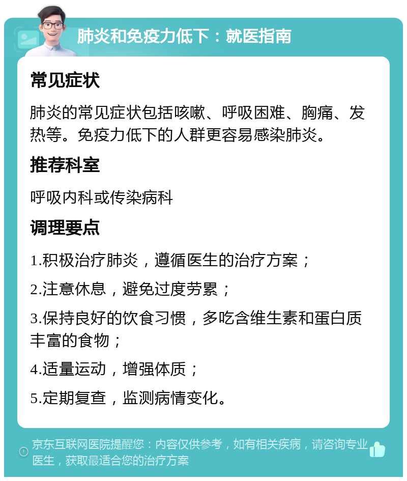 肺炎和免疫力低下：就医指南 常见症状 肺炎的常见症状包括咳嗽、呼吸困难、胸痛、发热等。免疫力低下的人群更容易感染肺炎。 推荐科室 呼吸内科或传染病科 调理要点 1.积极治疗肺炎，遵循医生的治疗方案； 2.注意休息，避免过度劳累； 3.保持良好的饮食习惯，多吃含维生素和蛋白质丰富的食物； 4.适量运动，增强体质； 5.定期复查，监测病情变化。