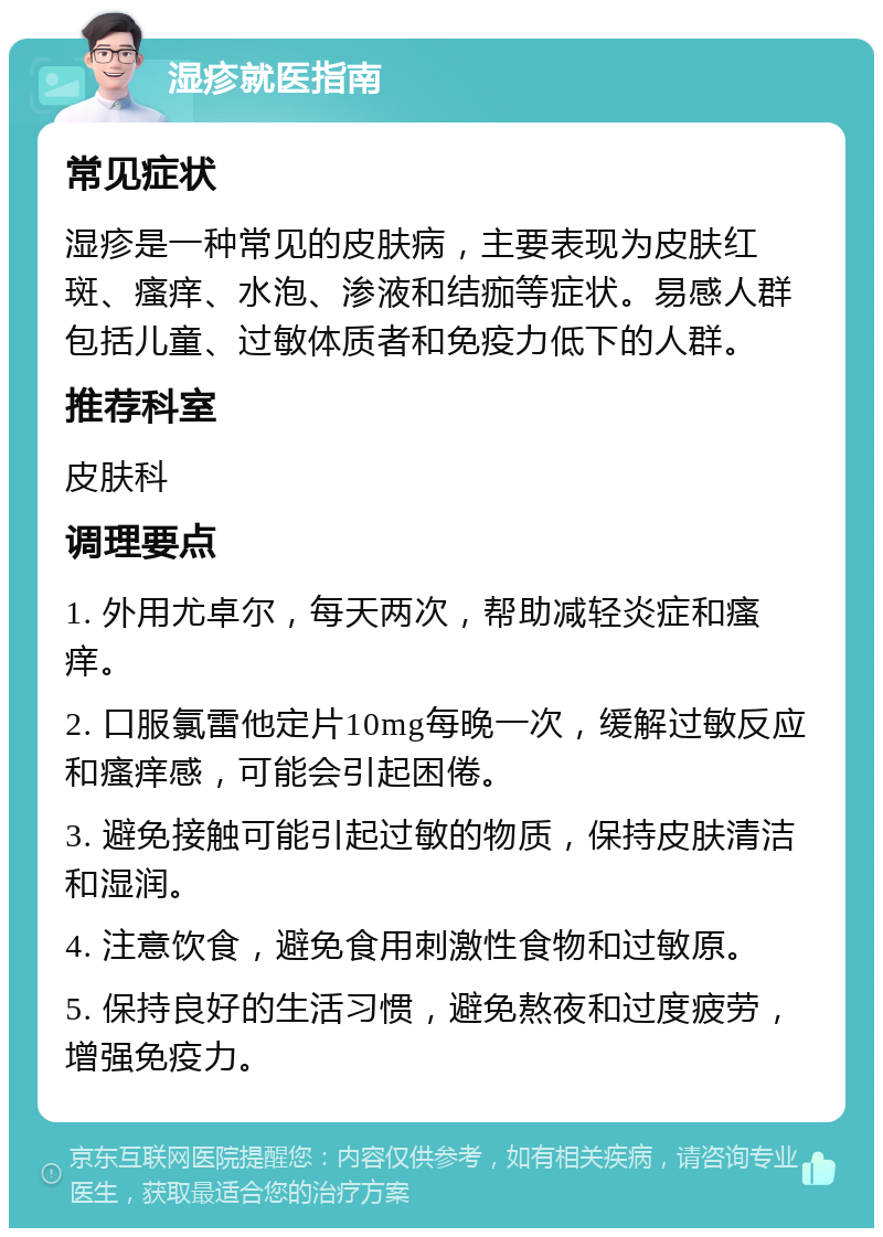 湿疹就医指南 常见症状 湿疹是一种常见的皮肤病，主要表现为皮肤红斑、瘙痒、水泡、渗液和结痂等症状。易感人群包括儿童、过敏体质者和免疫力低下的人群。 推荐科室 皮肤科 调理要点 1. 外用尤卓尔，每天两次，帮助减轻炎症和瘙痒。 2. 口服氯雷他定片10mg每晚一次，缓解过敏反应和瘙痒感，可能会引起困倦。 3. 避免接触可能引起过敏的物质，保持皮肤清洁和湿润。 4. 注意饮食，避免食用刺激性食物和过敏原。 5. 保持良好的生活习惯，避免熬夜和过度疲劳，增强免疫力。