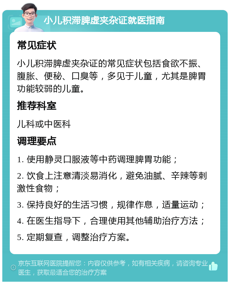 小儿积滞脾虚夹杂证就医指南 常见症状 小儿积滞脾虚夹杂证的常见症状包括食欲不振、腹胀、便秘、口臭等，多见于儿童，尤其是脾胃功能较弱的儿童。 推荐科室 儿科或中医科 调理要点 1. 使用静灵口服液等中药调理脾胃功能； 2. 饮食上注意清淡易消化，避免油腻、辛辣等刺激性食物； 3. 保持良好的生活习惯，规律作息，适量运动； 4. 在医生指导下，合理使用其他辅助治疗方法； 5. 定期复查，调整治疗方案。