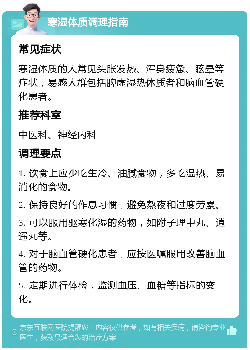 寒湿体质调理指南 常见症状 寒湿体质的人常见头胀发热、浑身疲惫、眩晕等症状，易感人群包括脾虚湿热体质者和脑血管硬化患者。 推荐科室 中医科、神经内科 调理要点 1. 饮食上应少吃生冷、油腻食物，多吃温热、易消化的食物。 2. 保持良好的作息习惯，避免熬夜和过度劳累。 3. 可以服用驱寒化湿的药物，如附子理中丸、逍遥丸等。 4. 对于脑血管硬化患者，应按医嘱服用改善脑血管的药物。 5. 定期进行体检，监测血压、血糖等指标的变化。