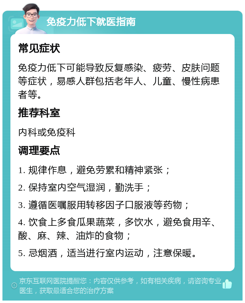 免疫力低下就医指南 常见症状 免疫力低下可能导致反复感染、疲劳、皮肤问题等症状，易感人群包括老年人、儿童、慢性病患者等。 推荐科室 内科或免疫科 调理要点 1. 规律作息，避免劳累和精神紧张； 2. 保持室内空气湿润，勤洗手； 3. 遵循医嘱服用转移因子口服液等药物； 4. 饮食上多食瓜果蔬菜，多饮水，避免食用辛、酸、麻、辣、油炸的食物； 5. 忌烟酒，适当进行室内运动，注意保暖。