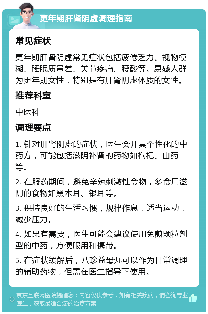 更年期肝肾阴虚调理指南 常见症状 更年期肝肾阴虚常见症状包括疲倦乏力、视物模糊、睡眠质量差、关节疼痛、腰酸等。易感人群为更年期女性，特别是有肝肾阴虚体质的女性。 推荐科室 中医科 调理要点 1. 针对肝肾阴虚的症状，医生会开具个性化的中药方，可能包括滋阴补肾的药物如枸杞、山药等。 2. 在服药期间，避免辛辣刺激性食物，多食用滋阴的食物如黑木耳、银耳等。 3. 保持良好的生活习惯，规律作息，适当运动，减少压力。 4. 如果有需要，医生可能会建议使用免煎颗粒剂型的中药，方便服用和携带。 5. 在症状缓解后，八珍益母丸可以作为日常调理的辅助药物，但需在医生指导下使用。