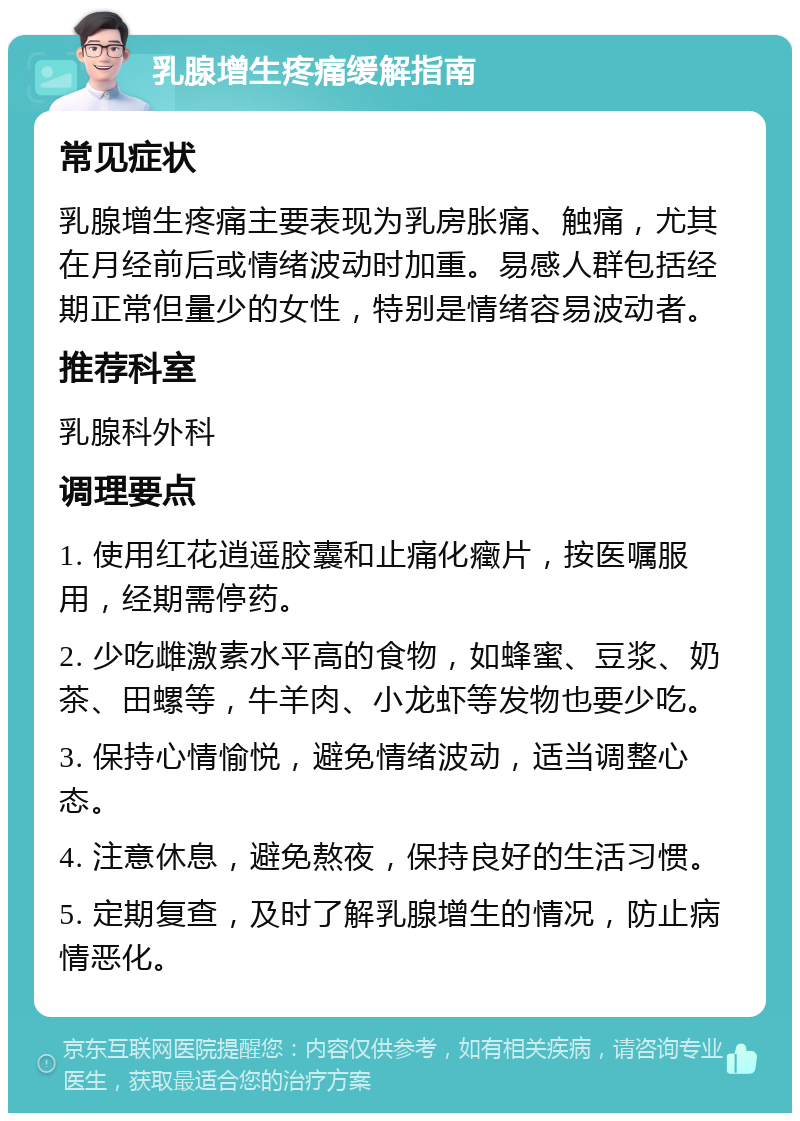 乳腺增生疼痛缓解指南 常见症状 乳腺增生疼痛主要表现为乳房胀痛、触痛，尤其在月经前后或情绪波动时加重。易感人群包括经期正常但量少的女性，特别是情绪容易波动者。 推荐科室 乳腺科外科 调理要点 1. 使用红花逍遥胶囊和止痛化癥片，按医嘱服用，经期需停药。 2. 少吃雌激素水平高的食物，如蜂蜜、豆浆、奶茶、田螺等，牛羊肉、小龙虾等发物也要少吃。 3. 保持心情愉悦，避免情绪波动，适当调整心态。 4. 注意休息，避免熬夜，保持良好的生活习惯。 5. 定期复查，及时了解乳腺增生的情况，防止病情恶化。