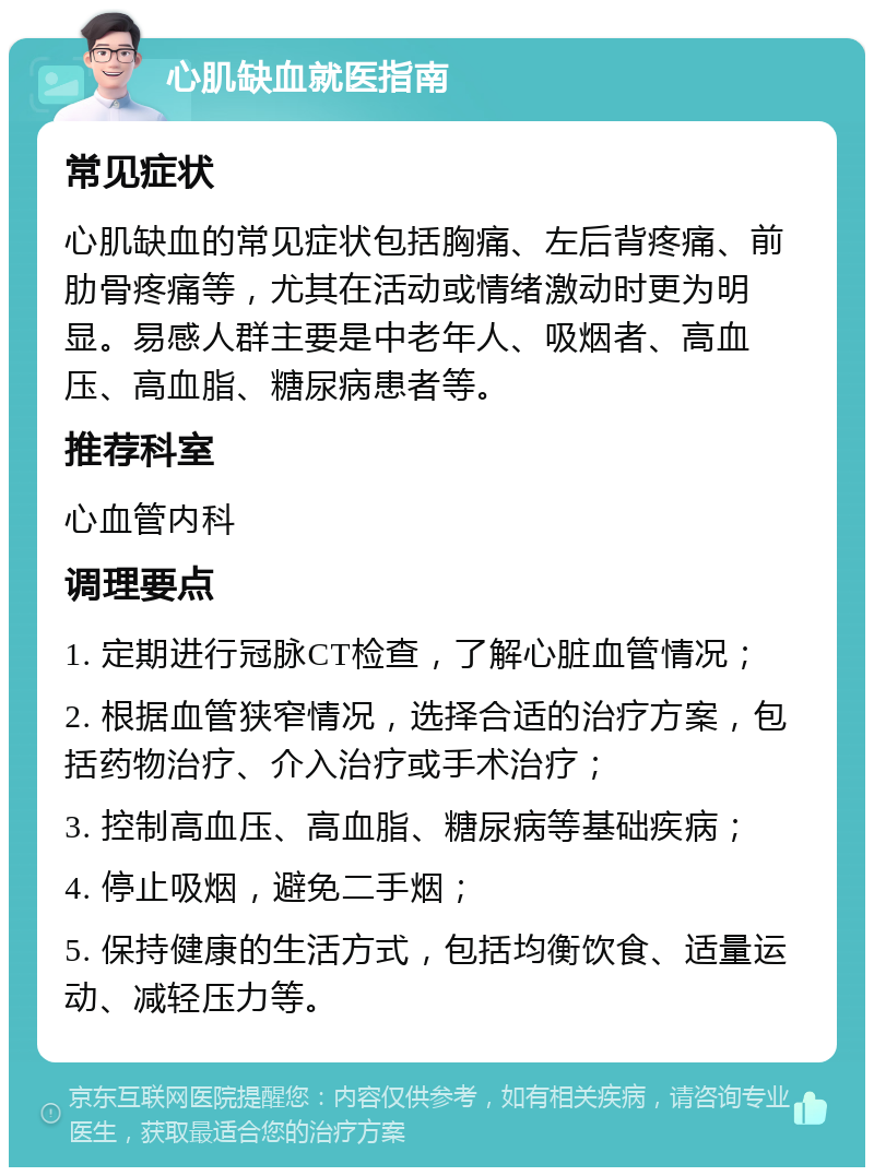 心肌缺血就医指南 常见症状 心肌缺血的常见症状包括胸痛、左后背疼痛、前肋骨疼痛等，尤其在活动或情绪激动时更为明显。易感人群主要是中老年人、吸烟者、高血压、高血脂、糖尿病患者等。 推荐科室 心血管内科 调理要点 1. 定期进行冠脉CT检查，了解心脏血管情况； 2. 根据血管狭窄情况，选择合适的治疗方案，包括药物治疗、介入治疗或手术治疗； 3. 控制高血压、高血脂、糖尿病等基础疾病； 4. 停止吸烟，避免二手烟； 5. 保持健康的生活方式，包括均衡饮食、适量运动、减轻压力等。