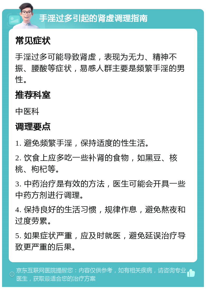 手淫过多引起的肾虚调理指南 常见症状 手淫过多可能导致肾虚，表现为无力、精神不振、腰酸等症状，易感人群主要是频繁手淫的男性。 推荐科室 中医科 调理要点 1. 避免频繁手淫，保持适度的性生活。 2. 饮食上应多吃一些补肾的食物，如黑豆、核桃、枸杞等。 3. 中药治疗是有效的方法，医生可能会开具一些中药方剂进行调理。 4. 保持良好的生活习惯，规律作息，避免熬夜和过度劳累。 5. 如果症状严重，应及时就医，避免延误治疗导致更严重的后果。