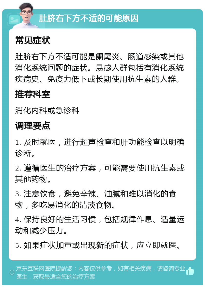 肚脐右下方不适的可能原因 常见症状 肚脐右下方不适可能是阑尾炎、肠道感染或其他消化系统问题的症状。易感人群包括有消化系统疾病史、免疫力低下或长期使用抗生素的人群。 推荐科室 消化内科或急诊科 调理要点 1. 及时就医，进行超声检查和肝功能检查以明确诊断。 2. 遵循医生的治疗方案，可能需要使用抗生素或其他药物。 3. 注意饮食，避免辛辣、油腻和难以消化的食物，多吃易消化的清淡食物。 4. 保持良好的生活习惯，包括规律作息、适量运动和减少压力。 5. 如果症状加重或出现新的症状，应立即就医。