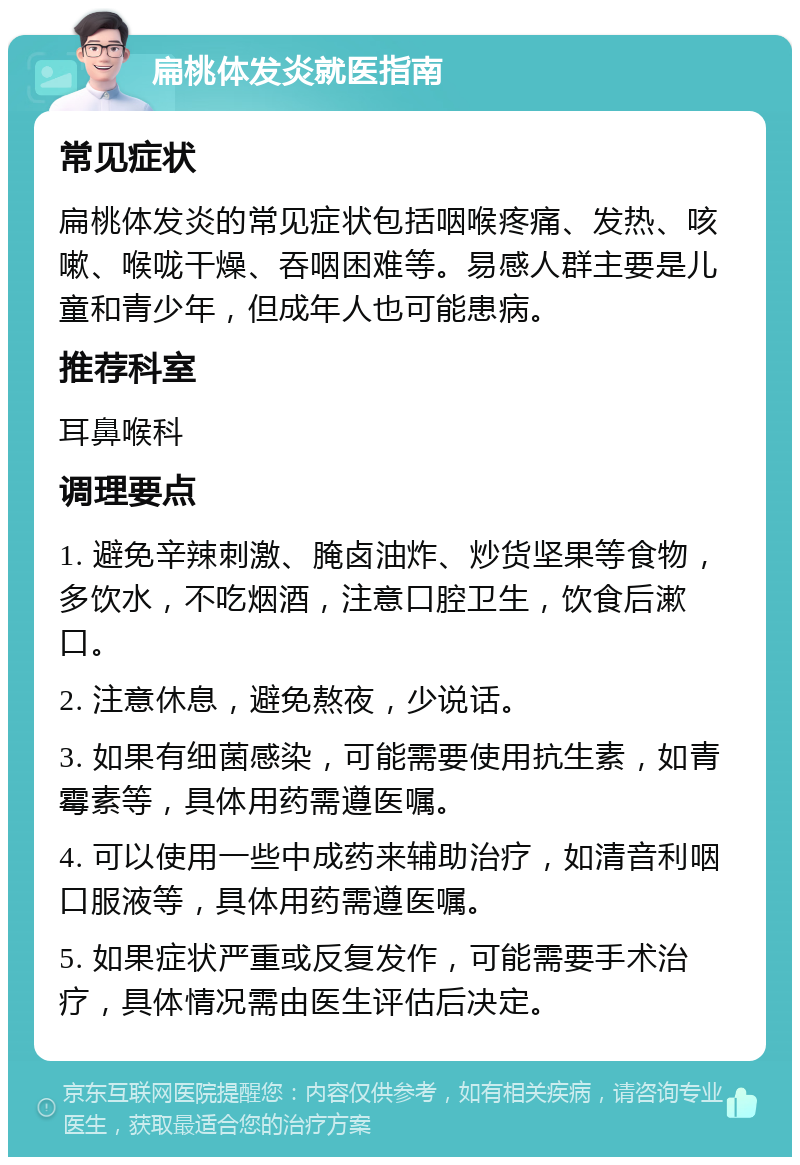 扁桃体发炎就医指南 常见症状 扁桃体发炎的常见症状包括咽喉疼痛、发热、咳嗽、喉咙干燥、吞咽困难等。易感人群主要是儿童和青少年，但成年人也可能患病。 推荐科室 耳鼻喉科 调理要点 1. 避免辛辣刺激、腌卤油炸、炒货坚果等食物，多饮水，不吃烟酒，注意口腔卫生，饮食后漱口。 2. 注意休息，避免熬夜，少说话。 3. 如果有细菌感染，可能需要使用抗生素，如青霉素等，具体用药需遵医嘱。 4. 可以使用一些中成药来辅助治疗，如清音利咽口服液等，具体用药需遵医嘱。 5. 如果症状严重或反复发作，可能需要手术治疗，具体情况需由医生评估后决定。