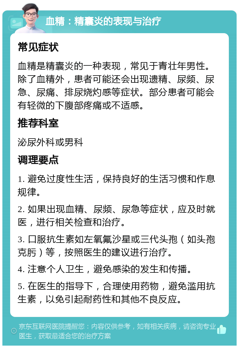 血精：精囊炎的表现与治疗 常见症状 血精是精囊炎的一种表现，常见于青壮年男性。除了血精外，患者可能还会出现遗精、尿频、尿急、尿痛、排尿烧灼感等症状。部分患者可能会有轻微的下腹部疼痛或不适感。 推荐科室 泌尿外科或男科 调理要点 1. 避免过度性生活，保持良好的生活习惯和作息规律。 2. 如果出现血精、尿频、尿急等症状，应及时就医，进行相关检查和治疗。 3. 口服抗生素如左氧氟沙星或三代头孢（如头孢克肟）等，按照医生的建议进行治疗。 4. 注意个人卫生，避免感染的发生和传播。 5. 在医生的指导下，合理使用药物，避免滥用抗生素，以免引起耐药性和其他不良反应。