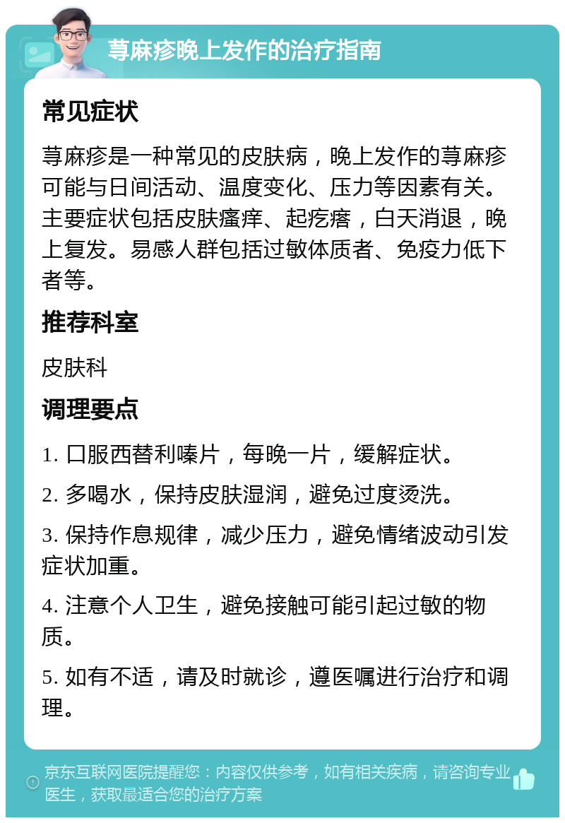 荨麻疹晚上发作的治疗指南 常见症状 荨麻疹是一种常见的皮肤病，晚上发作的荨麻疹可能与日间活动、温度变化、压力等因素有关。主要症状包括皮肤瘙痒、起疙瘩，白天消退，晚上复发。易感人群包括过敏体质者、免疫力低下者等。 推荐科室 皮肤科 调理要点 1. 口服西替利嗪片，每晚一片，缓解症状。 2. 多喝水，保持皮肤湿润，避免过度烫洗。 3. 保持作息规律，减少压力，避免情绪波动引发症状加重。 4. 注意个人卫生，避免接触可能引起过敏的物质。 5. 如有不适，请及时就诊，遵医嘱进行治疗和调理。