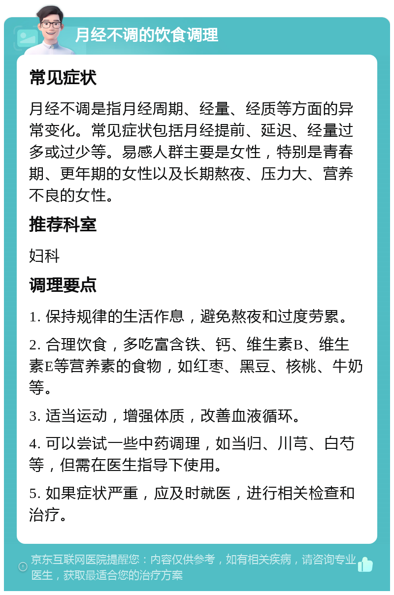 月经不调的饮食调理 常见症状 月经不调是指月经周期、经量、经质等方面的异常变化。常见症状包括月经提前、延迟、经量过多或过少等。易感人群主要是女性，特别是青春期、更年期的女性以及长期熬夜、压力大、营养不良的女性。 推荐科室 妇科 调理要点 1. 保持规律的生活作息，避免熬夜和过度劳累。 2. 合理饮食，多吃富含铁、钙、维生素B、维生素E等营养素的食物，如红枣、黑豆、核桃、牛奶等。 3. 适当运动，增强体质，改善血液循环。 4. 可以尝试一些中药调理，如当归、川芎、白芍等，但需在医生指导下使用。 5. 如果症状严重，应及时就医，进行相关检查和治疗。