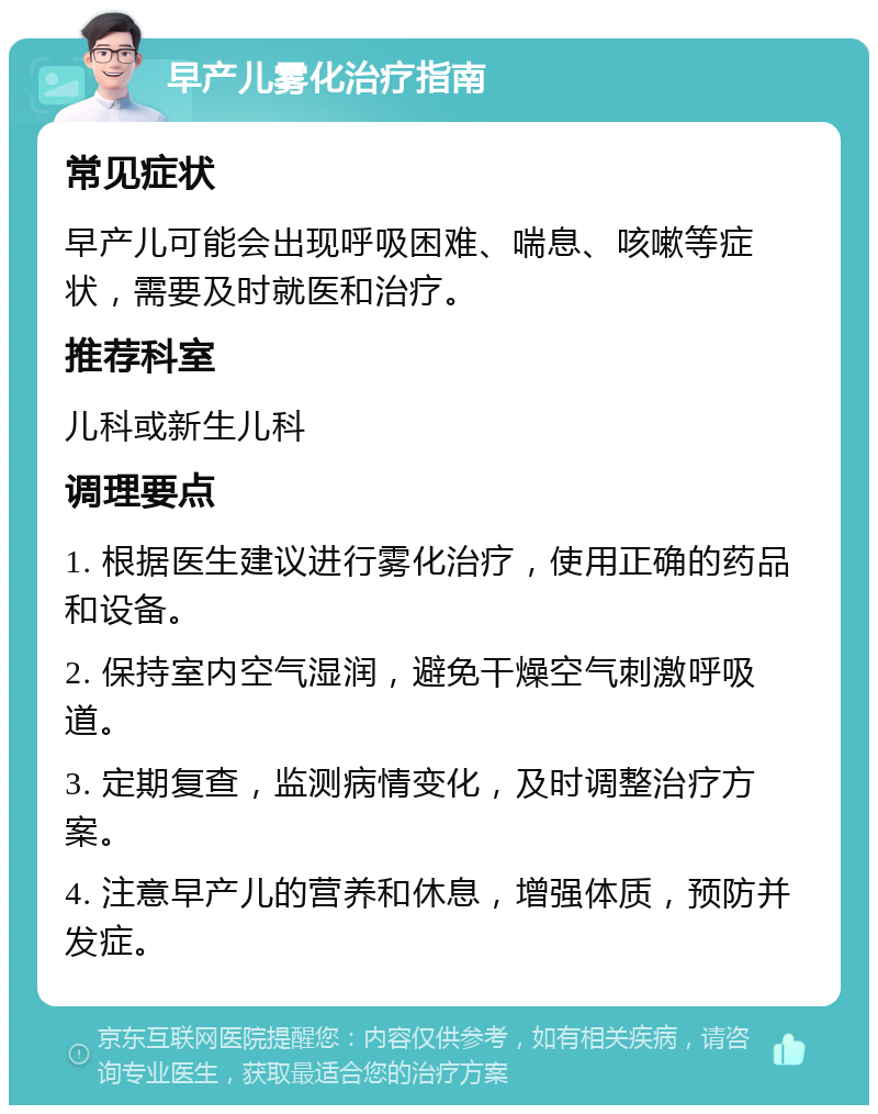 早产儿雾化治疗指南 常见症状 早产儿可能会出现呼吸困难、喘息、咳嗽等症状，需要及时就医和治疗。 推荐科室 儿科或新生儿科 调理要点 1. 根据医生建议进行雾化治疗，使用正确的药品和设备。 2. 保持室内空气湿润，避免干燥空气刺激呼吸道。 3. 定期复查，监测病情变化，及时调整治疗方案。 4. 注意早产儿的营养和休息，增强体质，预防并发症。