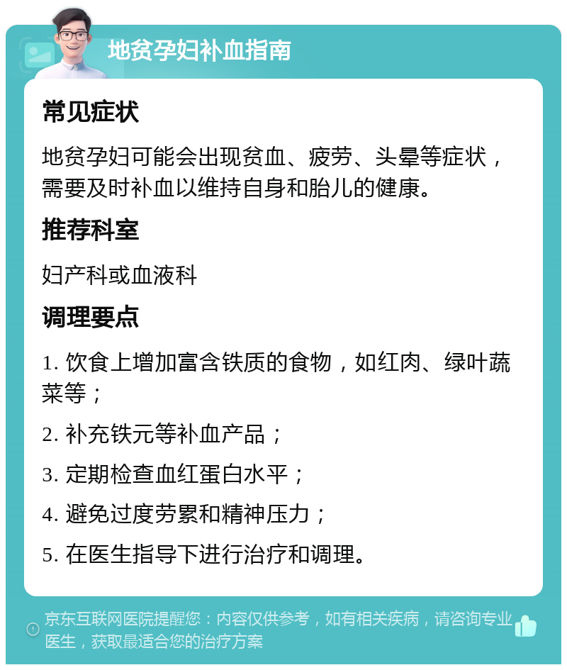 地贫孕妇补血指南 常见症状 地贫孕妇可能会出现贫血、疲劳、头晕等症状，需要及时补血以维持自身和胎儿的健康。 推荐科室 妇产科或血液科 调理要点 1. 饮食上增加富含铁质的食物，如红肉、绿叶蔬菜等； 2. 补充铁元等补血产品； 3. 定期检查血红蛋白水平； 4. 避免过度劳累和精神压力； 5. 在医生指导下进行治疗和调理。