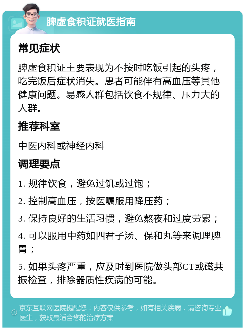 脾虚食积证就医指南 常见症状 脾虚食积证主要表现为不按时吃饭引起的头疼，吃完饭后症状消失。患者可能伴有高血压等其他健康问题。易感人群包括饮食不规律、压力大的人群。 推荐科室 中医内科或神经内科 调理要点 1. 规律饮食，避免过饥或过饱； 2. 控制高血压，按医嘱服用降压药； 3. 保持良好的生活习惯，避免熬夜和过度劳累； 4. 可以服用中药如四君子汤、保和丸等来调理脾胃； 5. 如果头疼严重，应及时到医院做头部CT或磁共振检查，排除器质性疾病的可能。