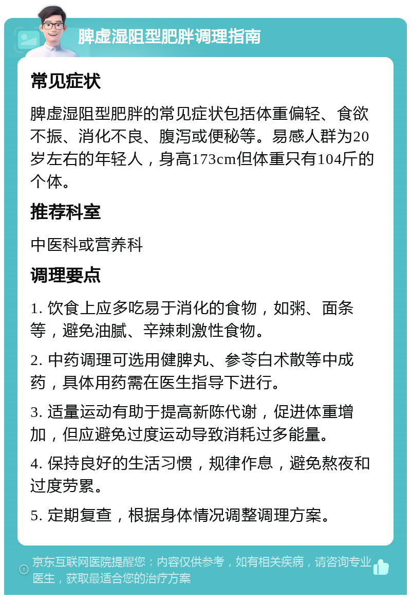 脾虚湿阻型肥胖调理指南 常见症状 脾虚湿阻型肥胖的常见症状包括体重偏轻、食欲不振、消化不良、腹泻或便秘等。易感人群为20岁左右的年轻人，身高173cm但体重只有104斤的个体。 推荐科室 中医科或营养科 调理要点 1. 饮食上应多吃易于消化的食物，如粥、面条等，避免油腻、辛辣刺激性食物。 2. 中药调理可选用健脾丸、参苓白术散等中成药，具体用药需在医生指导下进行。 3. 适量运动有助于提高新陈代谢，促进体重增加，但应避免过度运动导致消耗过多能量。 4. 保持良好的生活习惯，规律作息，避免熬夜和过度劳累。 5. 定期复查，根据身体情况调整调理方案。