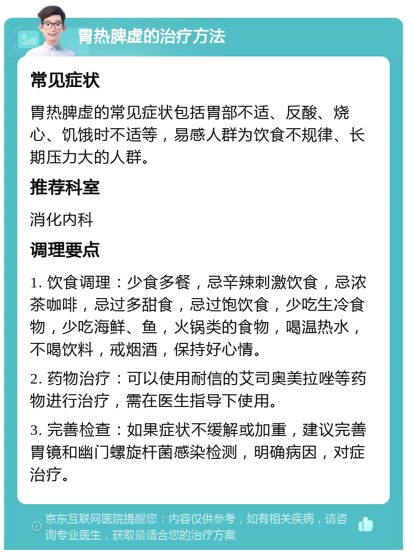 胃热脾虚的治疗方法 常见症状 胃热脾虚的常见症状包括胃部不适、反酸、烧心、饥饿时不适等，易感人群为饮食不规律、长期压力大的人群。 推荐科室 消化内科 调理要点 1. 饮食调理：少食多餐，忌辛辣刺激饮食，忌浓茶咖啡，忌过多甜食，忌过饱饮食，少吃生冷食物，少吃海鲜、鱼，火锅类的食物，喝温热水，不喝饮料，戒烟酒，保持好心情。 2. 药物治疗：可以使用耐信的艾司奥美拉唑等药物进行治疗，需在医生指导下使用。 3. 完善检查：如果症状不缓解或加重，建议完善胃镜和幽门螺旋杆菌感染检测，明确病因，对症治疗。