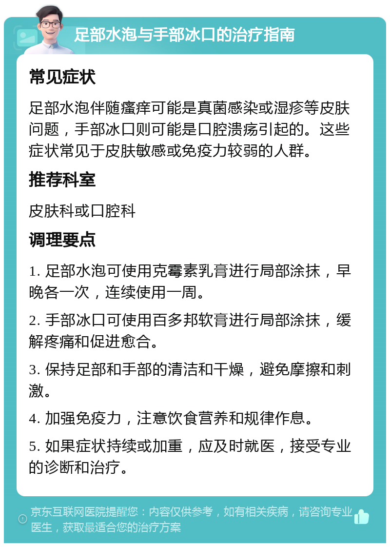 足部水泡与手部冰口的治疗指南 常见症状 足部水泡伴随瘙痒可能是真菌感染或湿疹等皮肤问题，手部冰口则可能是口腔溃疡引起的。这些症状常见于皮肤敏感或免疫力较弱的人群。 推荐科室 皮肤科或口腔科 调理要点 1. 足部水泡可使用克霉素乳膏进行局部涂抹，早晚各一次，连续使用一周。 2. 手部冰口可使用百多邦软膏进行局部涂抹，缓解疼痛和促进愈合。 3. 保持足部和手部的清洁和干燥，避免摩擦和刺激。 4. 加强免疫力，注意饮食营养和规律作息。 5. 如果症状持续或加重，应及时就医，接受专业的诊断和治疗。