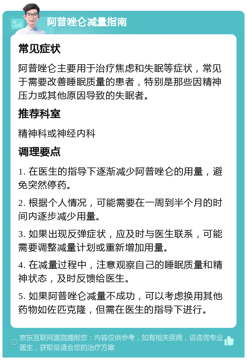 阿普唑仑减量指南 常见症状 阿普唑仑主要用于治疗焦虑和失眠等症状，常见于需要改善睡眠质量的患者，特别是那些因精神压力或其他原因导致的失眠者。 推荐科室 精神科或神经内科 调理要点 1. 在医生的指导下逐渐减少阿普唑仑的用量，避免突然停药。 2. 根据个人情况，可能需要在一周到半个月的时间内逐步减少用量。 3. 如果出现反弹症状，应及时与医生联系，可能需要调整减量计划或重新增加用量。 4. 在减量过程中，注意观察自己的睡眠质量和精神状态，及时反馈给医生。 5. 如果阿普唑仑减量不成功，可以考虑换用其他药物如佐匹克隆，但需在医生的指导下进行。