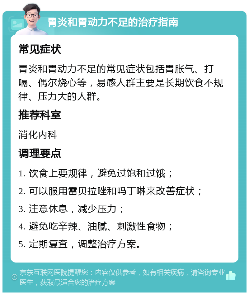 胃炎和胃动力不足的治疗指南 常见症状 胃炎和胃动力不足的常见症状包括胃胀气、打嗝、偶尔烧心等，易感人群主要是长期饮食不规律、压力大的人群。 推荐科室 消化内科 调理要点 1. 饮食上要规律，避免过饱和过饿； 2. 可以服用雷贝拉唑和吗丁啉来改善症状； 3. 注意休息，减少压力； 4. 避免吃辛辣、油腻、刺激性食物； 5. 定期复查，调整治疗方案。