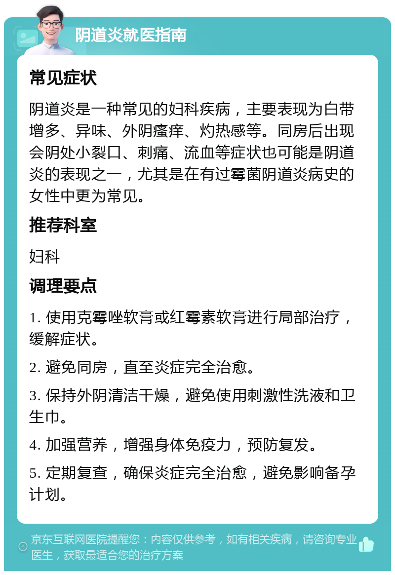 阴道炎就医指南 常见症状 阴道炎是一种常见的妇科疾病，主要表现为白带增多、异味、外阴瘙痒、灼热感等。同房后出现会阴处小裂口、刺痛、流血等症状也可能是阴道炎的表现之一，尤其是在有过霉菌阴道炎病史的女性中更为常见。 推荐科室 妇科 调理要点 1. 使用克霉唑软膏或红霉素软膏进行局部治疗，缓解症状。 2. 避免同房，直至炎症完全治愈。 3. 保持外阴清洁干燥，避免使用刺激性洗液和卫生巾。 4. 加强营养，增强身体免疫力，预防复发。 5. 定期复查，确保炎症完全治愈，避免影响备孕计划。