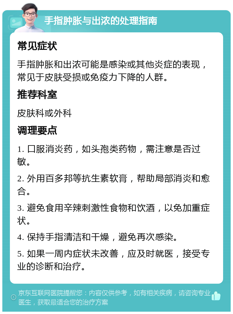 手指肿胀与出浓的处理指南 常见症状 手指肿胀和出浓可能是感染或其他炎症的表现，常见于皮肤受损或免疫力下降的人群。 推荐科室 皮肤科或外科 调理要点 1. 口服消炎药，如头孢类药物，需注意是否过敏。 2. 外用百多邦等抗生素软膏，帮助局部消炎和愈合。 3. 避免食用辛辣刺激性食物和饮酒，以免加重症状。 4. 保持手指清洁和干燥，避免再次感染。 5. 如果一周内症状未改善，应及时就医，接受专业的诊断和治疗。