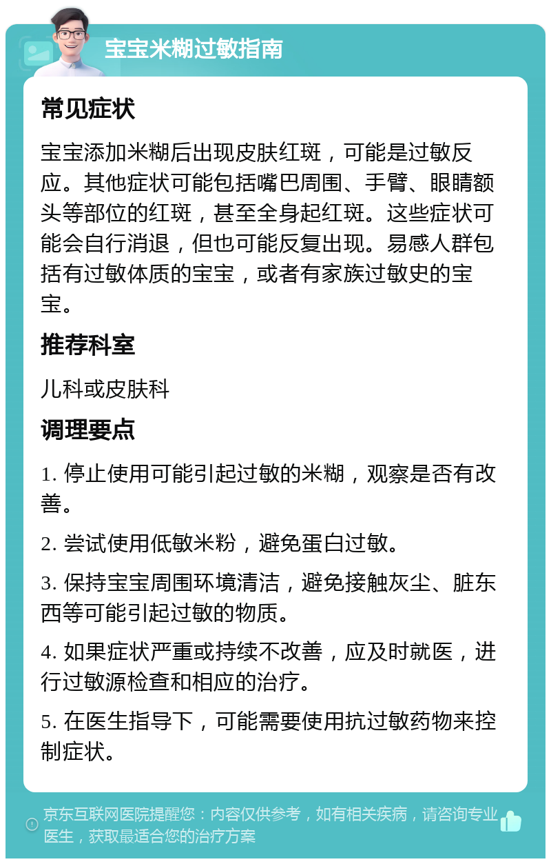 宝宝米糊过敏指南 常见症状 宝宝添加米糊后出现皮肤红斑，可能是过敏反应。其他症状可能包括嘴巴周围、手臂、眼睛额头等部位的红斑，甚至全身起红斑。这些症状可能会自行消退，但也可能反复出现。易感人群包括有过敏体质的宝宝，或者有家族过敏史的宝宝。 推荐科室 儿科或皮肤科 调理要点 1. 停止使用可能引起过敏的米糊，观察是否有改善。 2. 尝试使用低敏米粉，避免蛋白过敏。 3. 保持宝宝周围环境清洁，避免接触灰尘、脏东西等可能引起过敏的物质。 4. 如果症状严重或持续不改善，应及时就医，进行过敏源检查和相应的治疗。 5. 在医生指导下，可能需要使用抗过敏药物来控制症状。