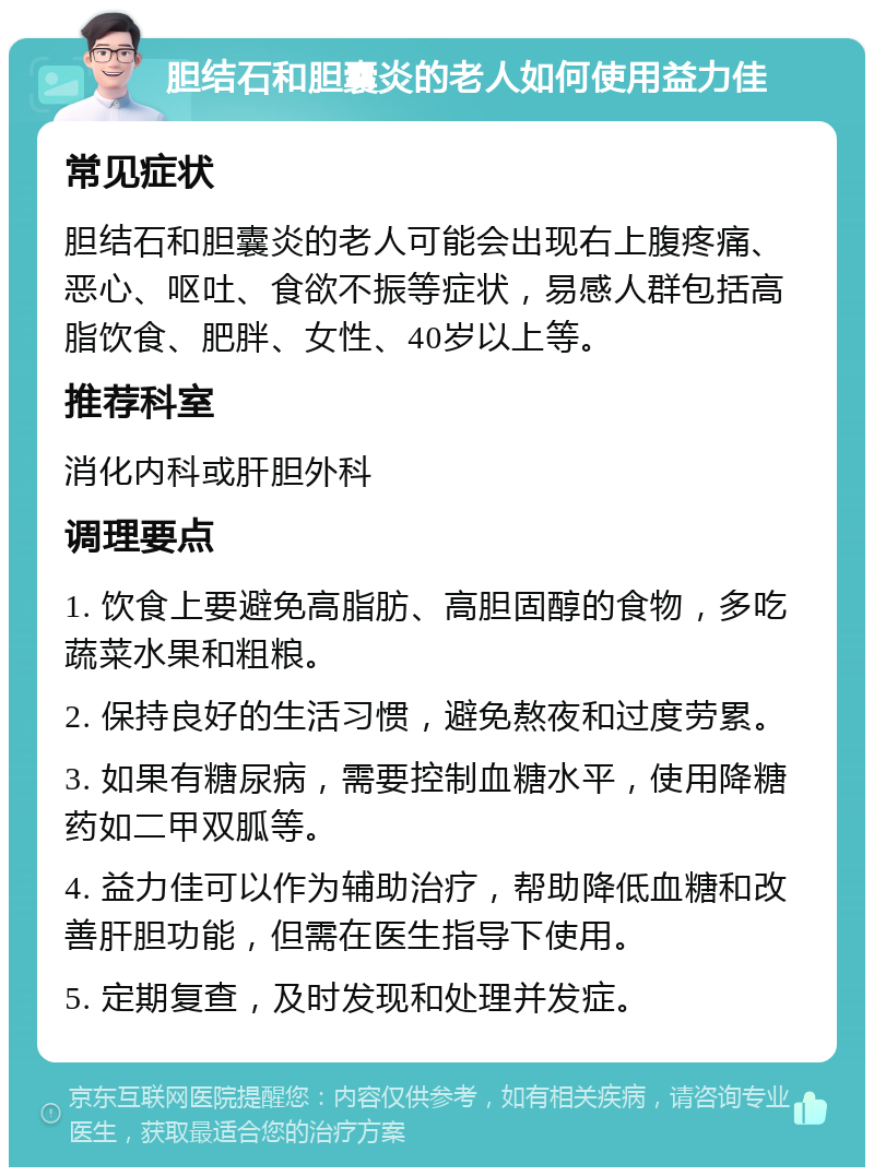 胆结石和胆囊炎的老人如何使用益力佳 常见症状 胆结石和胆囊炎的老人可能会出现右上腹疼痛、恶心、呕吐、食欲不振等症状，易感人群包括高脂饮食、肥胖、女性、40岁以上等。 推荐科室 消化内科或肝胆外科 调理要点 1. 饮食上要避免高脂肪、高胆固醇的食物，多吃蔬菜水果和粗粮。 2. 保持良好的生活习惯，避免熬夜和过度劳累。 3. 如果有糖尿病，需要控制血糖水平，使用降糖药如二甲双胍等。 4. 益力佳可以作为辅助治疗，帮助降低血糖和改善肝胆功能，但需在医生指导下使用。 5. 定期复查，及时发现和处理并发症。