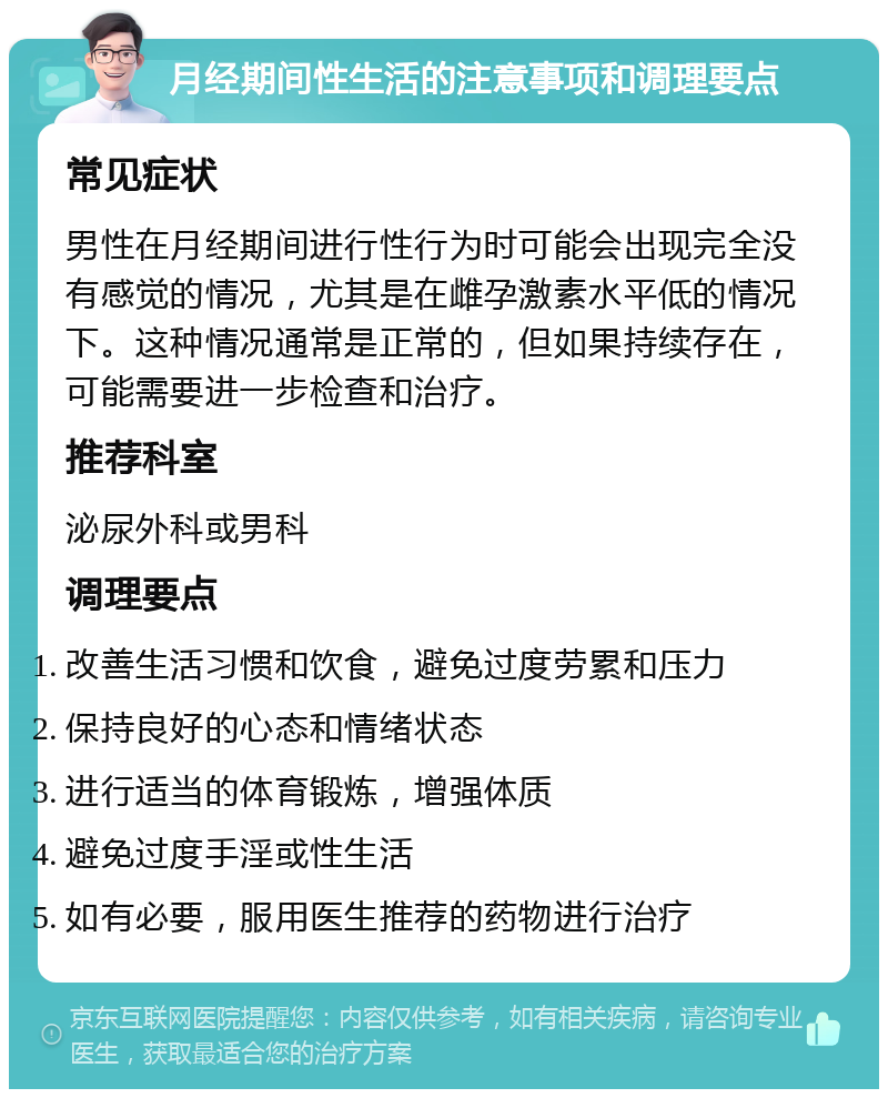 月经期间性生活的注意事项和调理要点 常见症状 男性在月经期间进行性行为时可能会出现完全没有感觉的情况，尤其是在雌孕激素水平低的情况下。这种情况通常是正常的，但如果持续存在，可能需要进一步检查和治疗。 推荐科室 泌尿外科或男科 调理要点 改善生活习惯和饮食，避免过度劳累和压力 保持良好的心态和情绪状态 进行适当的体育锻炼，增强体质 避免过度手淫或性生活 如有必要，服用医生推荐的药物进行治疗