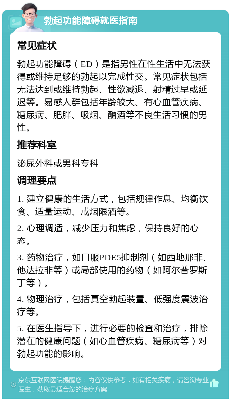 勃起功能障碍就医指南 常见症状 勃起功能障碍（ED）是指男性在性生活中无法获得或维持足够的勃起以完成性交。常见症状包括无法达到或维持勃起、性欲减退、射精过早或延迟等。易感人群包括年龄较大、有心血管疾病、糖尿病、肥胖、吸烟、酗酒等不良生活习惯的男性。 推荐科室 泌尿外科或男科专科 调理要点 1. 建立健康的生活方式，包括规律作息、均衡饮食、适量运动、戒烟限酒等。 2. 心理调适，减少压力和焦虑，保持良好的心态。 3. 药物治疗，如口服PDE5抑制剂（如西地那非、他达拉非等）或局部使用的药物（如阿尔普罗斯丁等）。 4. 物理治疗，包括真空勃起装置、低强度震波治疗等。 5. 在医生指导下，进行必要的检查和治疗，排除潜在的健康问题（如心血管疾病、糖尿病等）对勃起功能的影响。