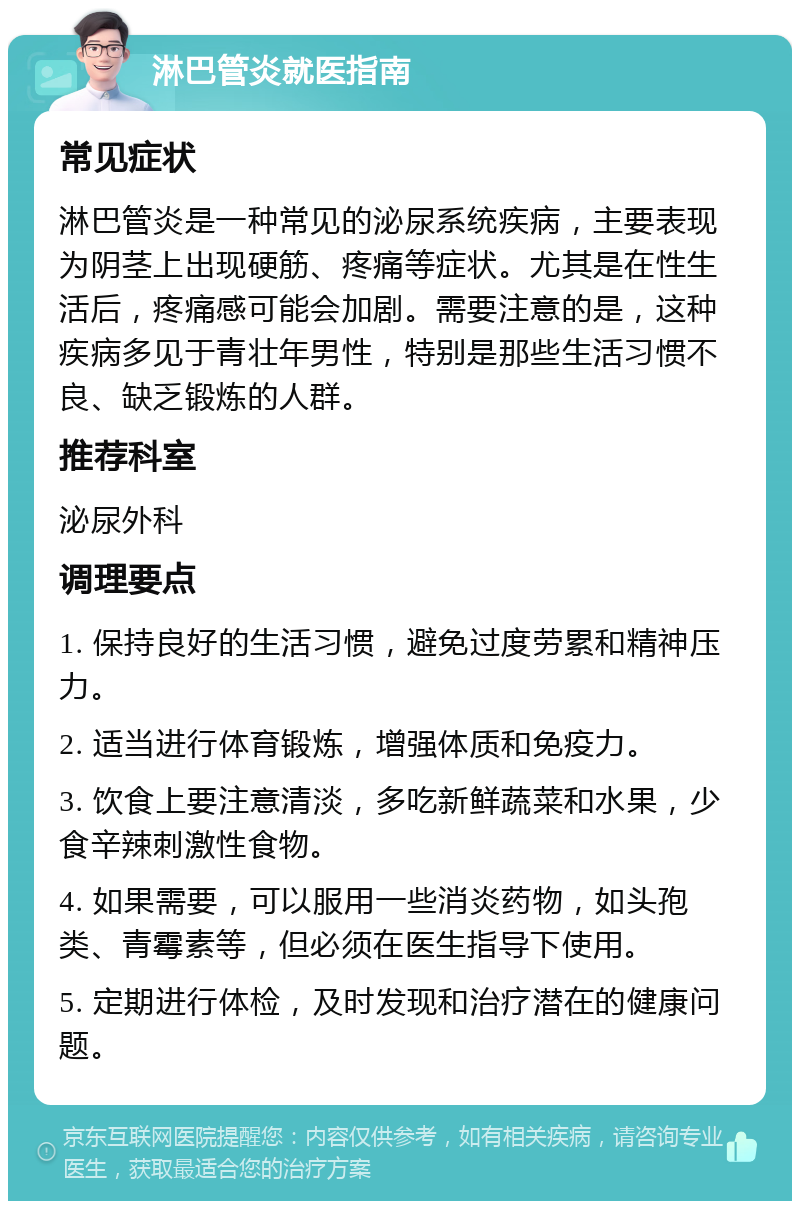 淋巴管炎就医指南 常见症状 淋巴管炎是一种常见的泌尿系统疾病，主要表现为阴茎上出现硬筋、疼痛等症状。尤其是在性生活后，疼痛感可能会加剧。需要注意的是，这种疾病多见于青壮年男性，特别是那些生活习惯不良、缺乏锻炼的人群。 推荐科室 泌尿外科 调理要点 1. 保持良好的生活习惯，避免过度劳累和精神压力。 2. 适当进行体育锻炼，增强体质和免疫力。 3. 饮食上要注意清淡，多吃新鲜蔬菜和水果，少食辛辣刺激性食物。 4. 如果需要，可以服用一些消炎药物，如头孢类、青霉素等，但必须在医生指导下使用。 5. 定期进行体检，及时发现和治疗潜在的健康问题。