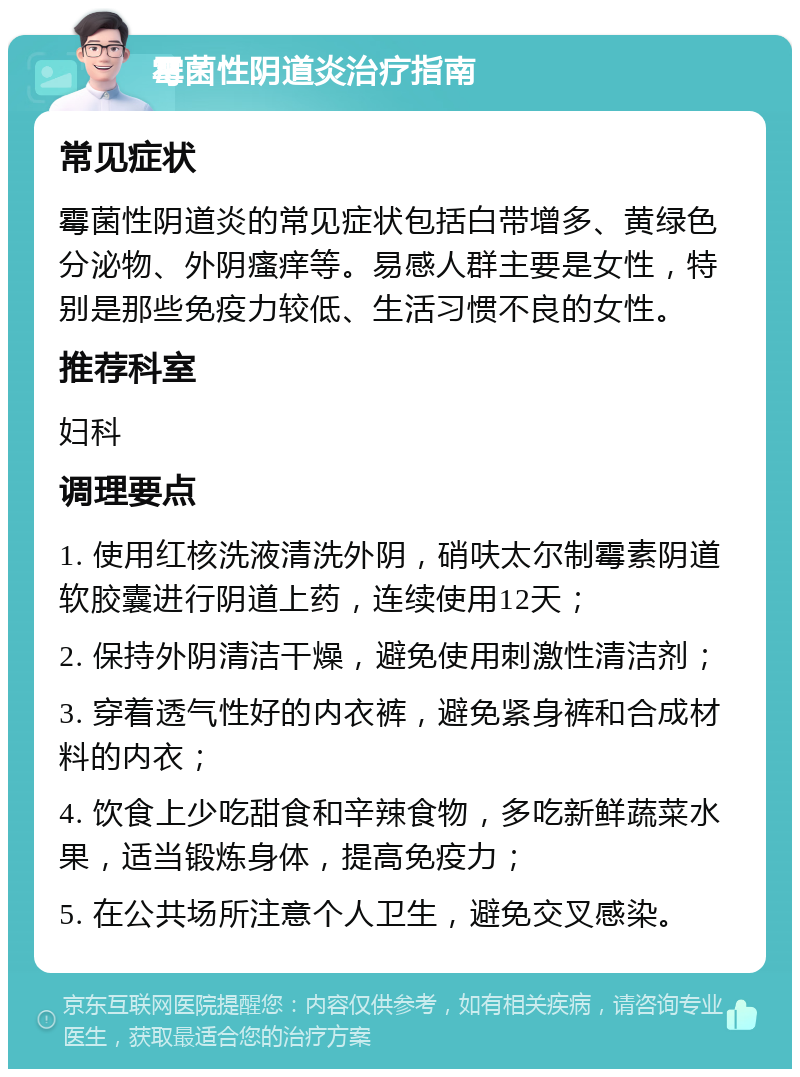 霉菌性阴道炎治疗指南 常见症状 霉菌性阴道炎的常见症状包括白带增多、黄绿色分泌物、外阴瘙痒等。易感人群主要是女性，特别是那些免疫力较低、生活习惯不良的女性。 推荐科室 妇科 调理要点 1. 使用红核洗液清洗外阴，硝呋太尔制霉素阴道软胶囊进行阴道上药，连续使用12天； 2. 保持外阴清洁干燥，避免使用刺激性清洁剂； 3. 穿着透气性好的内衣裤，避免紧身裤和合成材料的内衣； 4. 饮食上少吃甜食和辛辣食物，多吃新鲜蔬菜水果，适当锻炼身体，提高免疫力； 5. 在公共场所注意个人卫生，避免交叉感染。