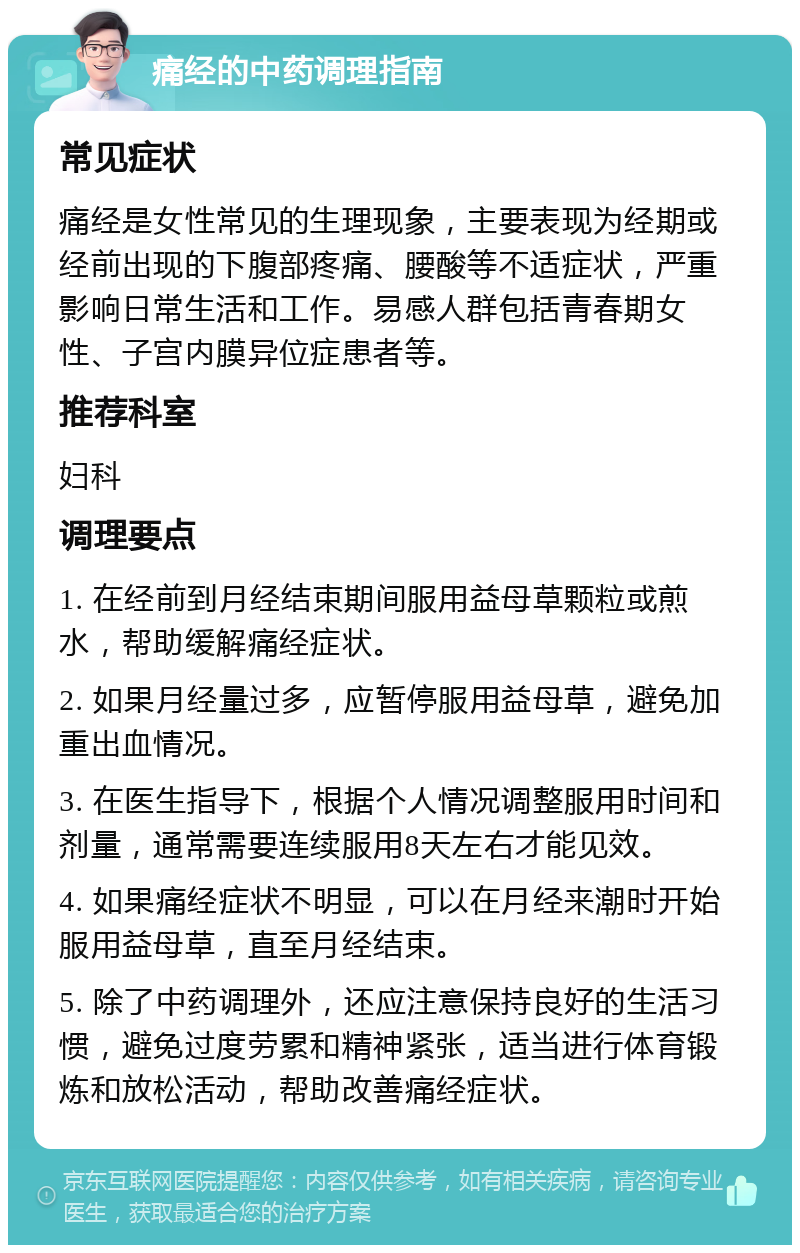 痛经的中药调理指南 常见症状 痛经是女性常见的生理现象，主要表现为经期或经前出现的下腹部疼痛、腰酸等不适症状，严重影响日常生活和工作。易感人群包括青春期女性、子宫内膜异位症患者等。 推荐科室 妇科 调理要点 1. 在经前到月经结束期间服用益母草颗粒或煎水，帮助缓解痛经症状。 2. 如果月经量过多，应暂停服用益母草，避免加重出血情况。 3. 在医生指导下，根据个人情况调整服用时间和剂量，通常需要连续服用8天左右才能见效。 4. 如果痛经症状不明显，可以在月经来潮时开始服用益母草，直至月经结束。 5. 除了中药调理外，还应注意保持良好的生活习惯，避免过度劳累和精神紧张，适当进行体育锻炼和放松活动，帮助改善痛经症状。