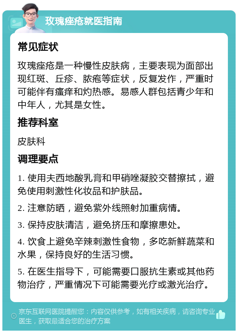 玫瑰痤疮就医指南 常见症状 玫瑰痤疮是一种慢性皮肤病，主要表现为面部出现红斑、丘疹、脓疱等症状，反复发作，严重时可能伴有瘙痒和灼热感。易感人群包括青少年和中年人，尤其是女性。 推荐科室 皮肤科 调理要点 1. 使用夫西地酸乳膏和甲硝唑凝胶交替擦拭，避免使用刺激性化妆品和护肤品。 2. 注意防晒，避免紫外线照射加重病情。 3. 保持皮肤清洁，避免挤压和摩擦患处。 4. 饮食上避免辛辣刺激性食物，多吃新鲜蔬菜和水果，保持良好的生活习惯。 5. 在医生指导下，可能需要口服抗生素或其他药物治疗，严重情况下可能需要光疗或激光治疗。