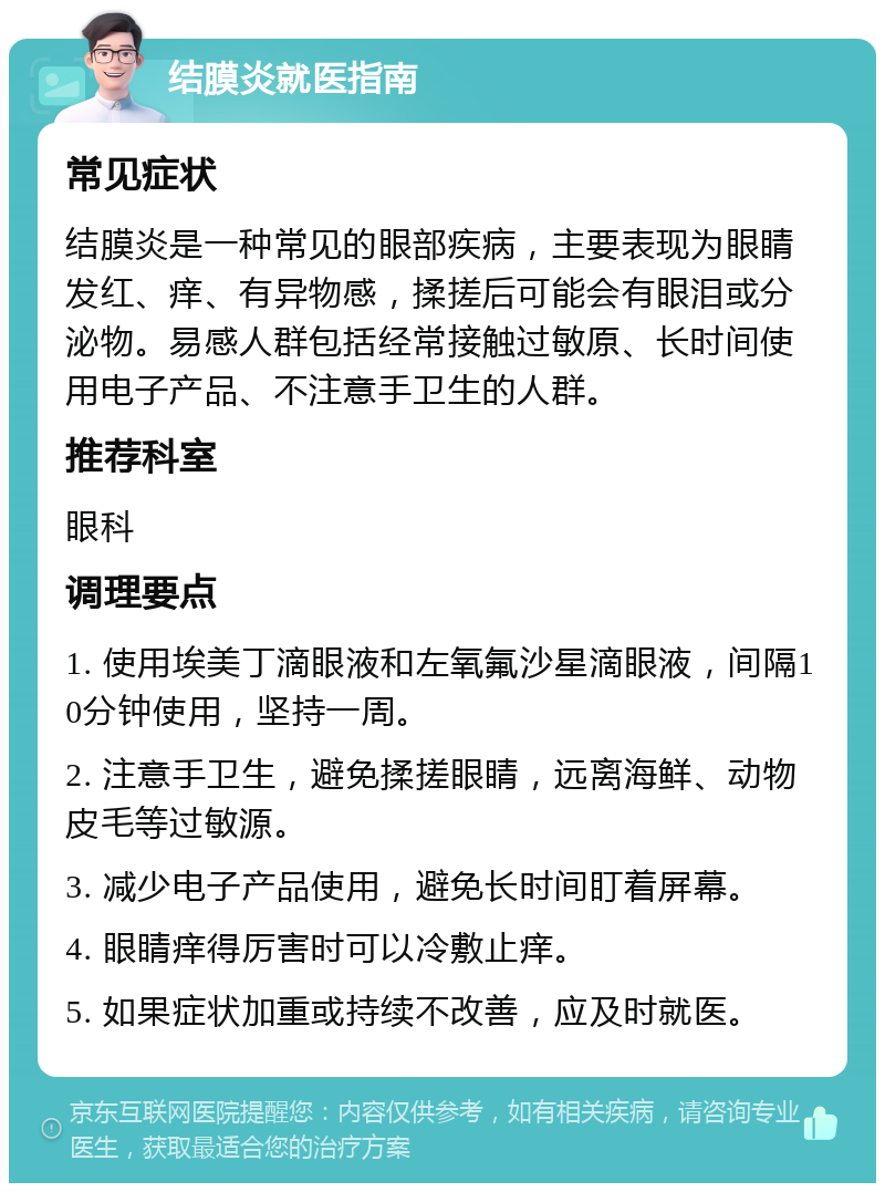 结膜炎就医指南 常见症状 结膜炎是一种常见的眼部疾病，主要表现为眼睛发红、痒、有异物感，揉搓后可能会有眼泪或分泌物。易感人群包括经常接触过敏原、长时间使用电子产品、不注意手卫生的人群。 推荐科室 眼科 调理要点 1. 使用埃美丁滴眼液和左氧氟沙星滴眼液，间隔10分钟使用，坚持一周。 2. 注意手卫生，避免揉搓眼睛，远离海鲜、动物皮毛等过敏源。 3. 减少电子产品使用，避免长时间盯着屏幕。 4. 眼睛痒得厉害时可以冷敷止痒。 5. 如果症状加重或持续不改善，应及时就医。