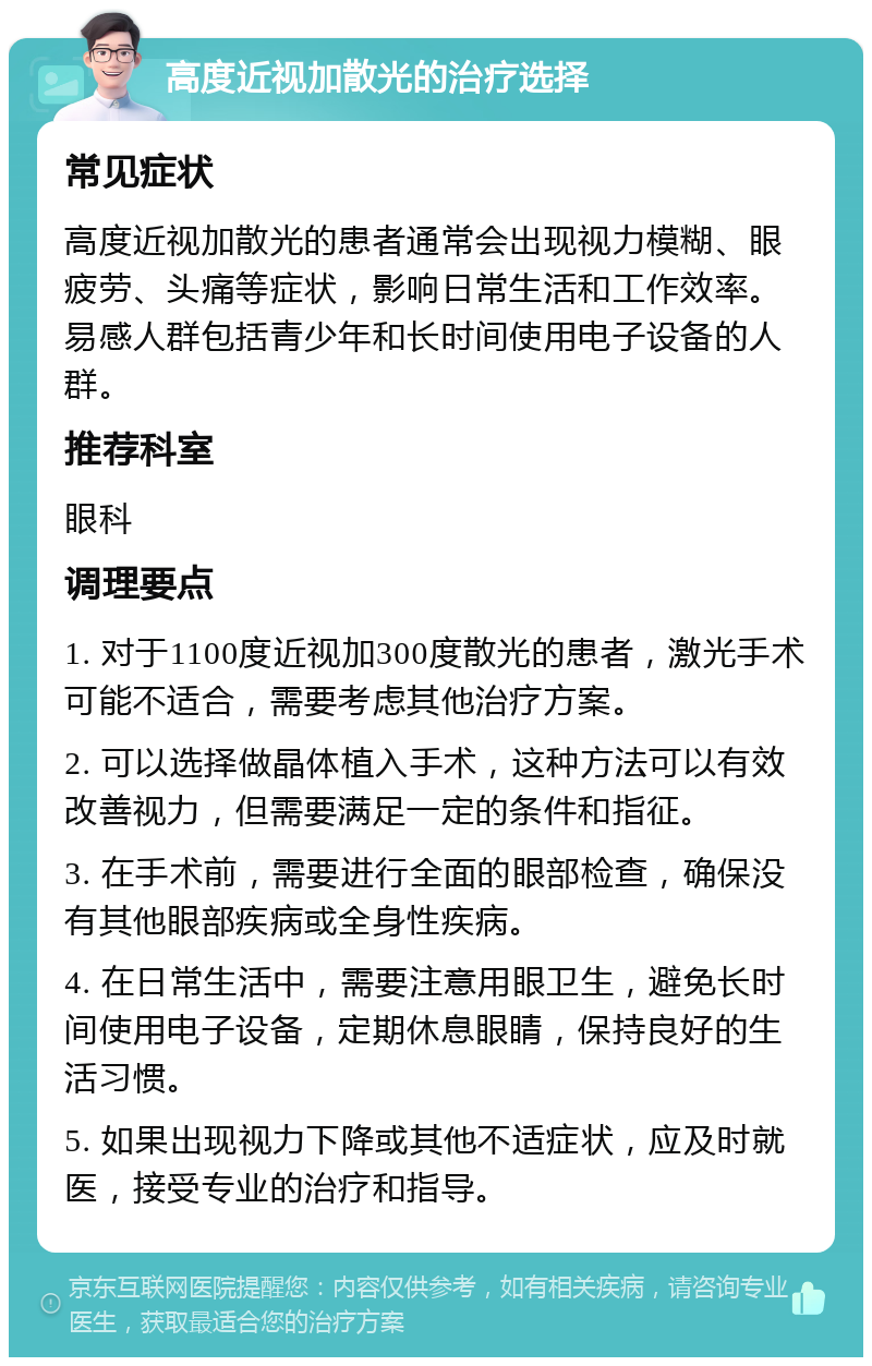 高度近视加散光的治疗选择 常见症状 高度近视加散光的患者通常会出现视力模糊、眼疲劳、头痛等症状，影响日常生活和工作效率。易感人群包括青少年和长时间使用电子设备的人群。 推荐科室 眼科 调理要点 1. 对于1100度近视加300度散光的患者，激光手术可能不适合，需要考虑其他治疗方案。 2. 可以选择做晶体植入手术，这种方法可以有效改善视力，但需要满足一定的条件和指征。 3. 在手术前，需要进行全面的眼部检查，确保没有其他眼部疾病或全身性疾病。 4. 在日常生活中，需要注意用眼卫生，避免长时间使用电子设备，定期休息眼睛，保持良好的生活习惯。 5. 如果出现视力下降或其他不适症状，应及时就医，接受专业的治疗和指导。